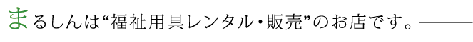 まるしんは「福祉用具レンタル・販売」のお店です。